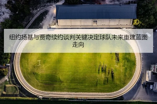 纽约扬基与贾奇续约谈判关键决定球队未来重建蓝图走向